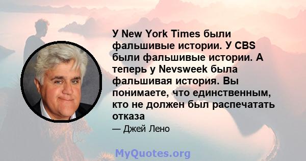 У New York Times были фальшивые истории. У CBS были фальшивые истории. А теперь у Nevsweek была фальшивая история. Вы понимаете, что единственным, кто не должен был распечатать отказа