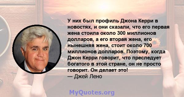 У них был профиль Джона Керри в новостях, и они сказали, что его первая жена стоила около 300 миллионов долларов, а его вторая жена, его нынешняя жена, стоит около 700 миллионов долларов. Поэтому, когда Джон Керри