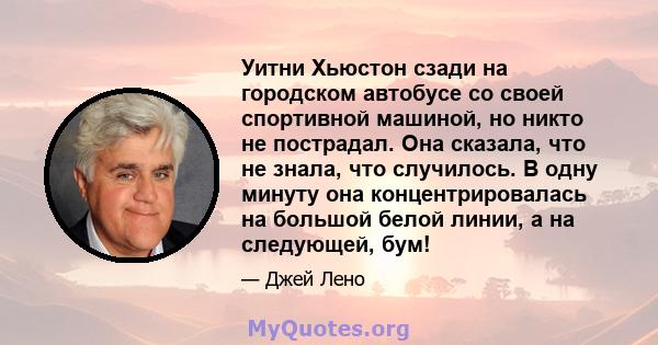 Уитни Хьюстон сзади на городском автобусе со своей спортивной машиной, но никто не пострадал. Она сказала, что не знала, что случилось. В одну минуту она концентрировалась на большой белой линии, а на следующей, бум!