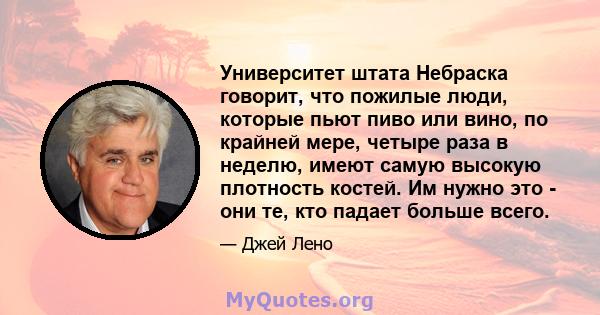 Университет штата Небраска говорит, что пожилые люди, которые пьют пиво или вино, по крайней мере, четыре раза в неделю, имеют самую высокую плотность костей. Им нужно это - они те, кто падает больше всего.