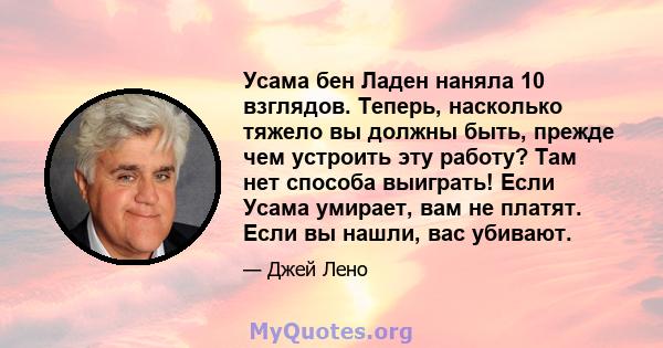 Усама бен Ладен наняла 10 взглядов. Теперь, насколько тяжело вы должны быть, прежде чем устроить эту работу? Там нет способа выиграть! Если Усама умирает, вам не платят. Если вы нашли, вас убивают.