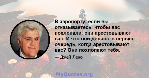 В аэропорту, если вы отказываетесь, чтобы вас похлопали, они арестовывают вас. И что они делают в первую очередь, когда арестовывают вас? Они похлопают тебя.