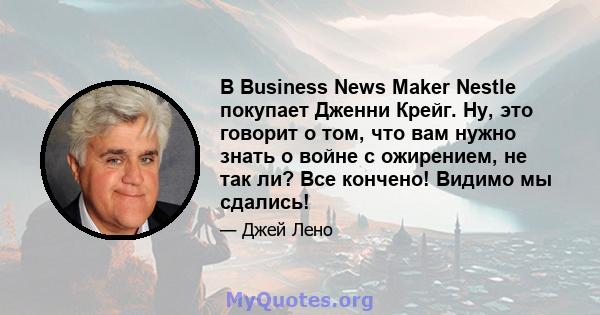 В Business News Maker Nestle покупает Дженни Крейг. Ну, это говорит о том, что вам нужно знать о войне с ожирением, не так ли? Все кончено! Видимо мы сдались!