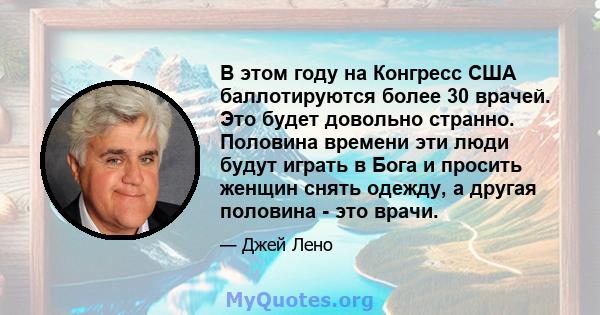 В этом году на Конгресс США баллотируются более 30 врачей. Это будет довольно странно. Половина времени эти люди будут играть в Бога и просить женщин снять одежду, а другая половина - это врачи.