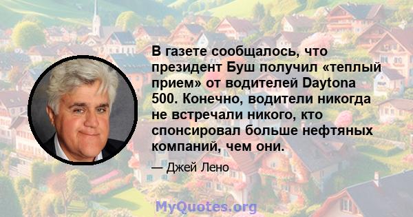 В газете сообщалось, что президент Буш получил «теплый прием» от водителей Daytona 500. Конечно, водители никогда не встречали никого, кто спонсировал больше нефтяных компаний, чем они.