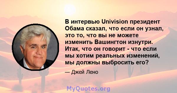 В интервью Univision президент Обама сказал, что если он узнал, это то, что вы не можете изменить Вашингтон изнутри. Итак, что он говорит - что если мы хотим реальных изменений, мы должны выбросить его?