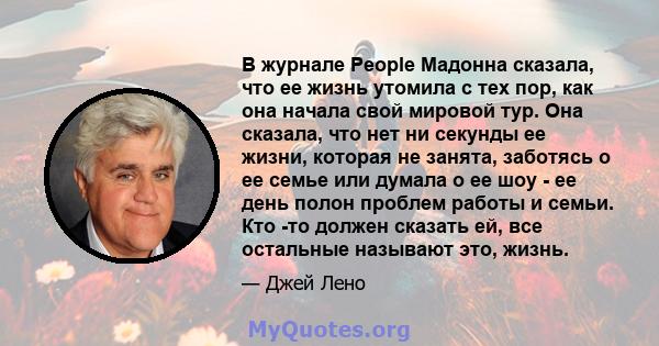 В журнале People Мадонна сказала, что ее жизнь утомила с тех пор, как она начала свой мировой тур. Она сказала, что нет ни секунды ее жизни, которая не занята, заботясь о ее семье или думала о ее шоу - ее день полон