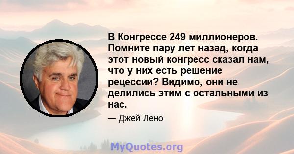 В Конгрессе 249 миллионеров. Помните пару лет назад, когда этот новый конгресс сказал нам, что у них есть решение рецессии? Видимо, они не делились этим с остальными из нас.