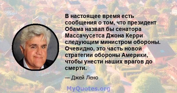 В настоящее время есть сообщения о том, что президент Обама назвал бы сенатора Массачусетса Джона Керри следующим министром обороны. Очевидно, это часть новой стратегии обороны Америки, чтобы унести наших врагов до