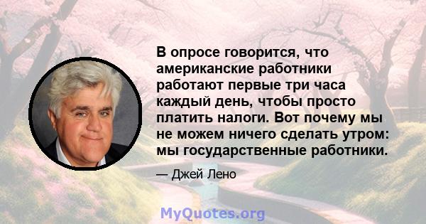 В опросе говорится, что американские работники работают первые три часа каждый день, чтобы просто платить налоги. Вот почему мы не можем ничего сделать утром: мы государственные работники.