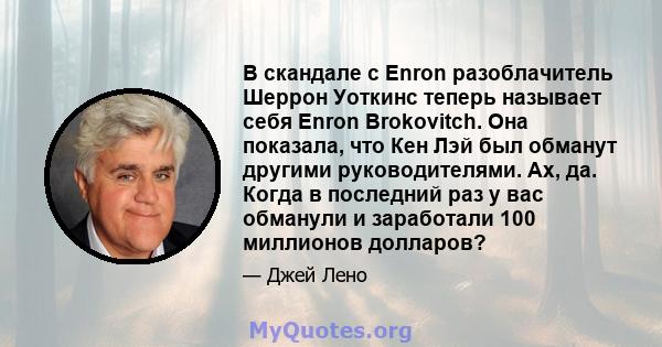 В скандале с Enron разоблачитель Шеррон Уоткинс теперь называет себя Enron Brokovitch. Она показала, что Кен Лэй был обманут другими руководителями. Ах, да. Когда в последний раз у вас обманули и заработали 100