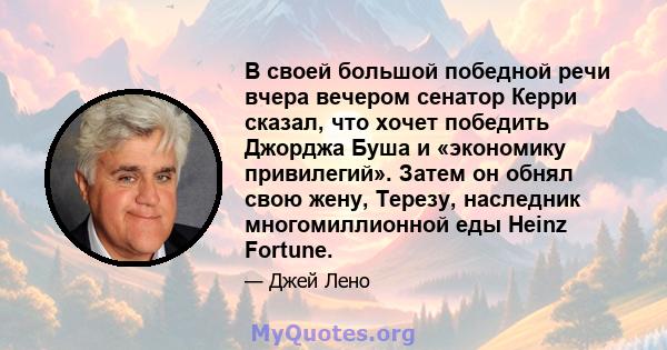 В своей большой победной речи вчера вечером сенатор Керри сказал, что хочет победить Джорджа Буша и «экономику привилегий». Затем он обнял свою жену, Терезу, наследник многомиллионной еды Heinz Fortune.