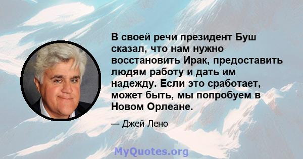 В своей речи президент Буш сказал, что нам нужно восстановить Ирак, предоставить людям работу и дать им надежду. Если это сработает, может быть, мы попробуем в Новом Орлеане.