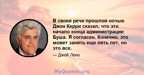 В своей речи прошлой ночью Джон Керри сказал, что это начало конца администрации Буша. Я согласен. Конечно, это может занять еще пять лет, но это все.