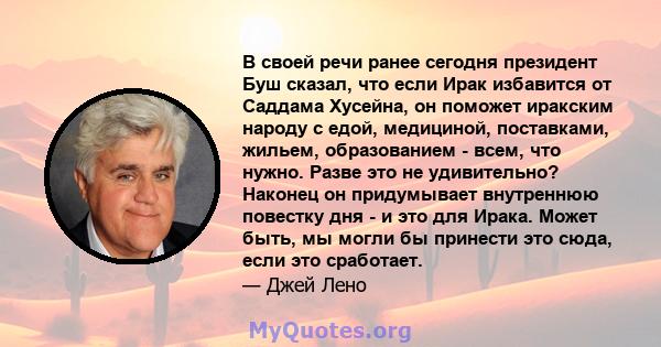 В своей речи ранее сегодня президент Буш сказал, что если Ирак избавится от Саддама Хусейна, он поможет иракским народу с едой, медициной, поставками, жильем, образованием - всем, что нужно. Разве это не удивительно?