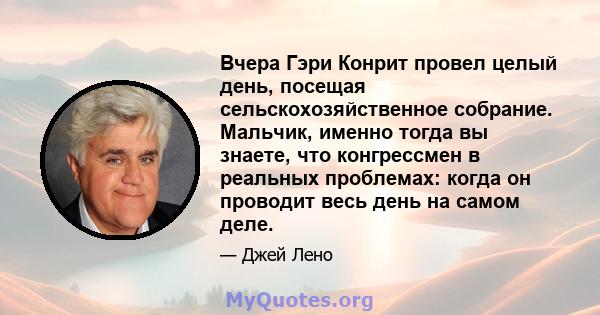 Вчера Гэри Конрит провел целый день, посещая сельскохозяйственное собрание. Мальчик, именно тогда вы знаете, что конгрессмен в реальных проблемах: когда он проводит весь день на самом деле.