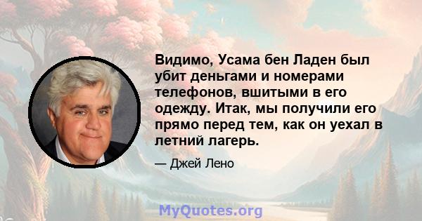 Видимо, Усама бен Ладен был убит деньгами и номерами телефонов, вшитыми в его одежду. Итак, мы получили его прямо перед тем, как он уехал в летний лагерь.