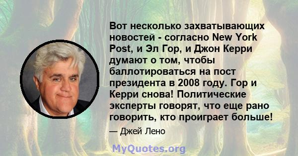 Вот несколько захватывающих новостей - согласно New York Post, и Эл Гор, и Джон Керри думают о том, чтобы баллотироваться на пост президента в 2008 году. Гор и Керри снова! Политические эксперты говорят, что еще рано