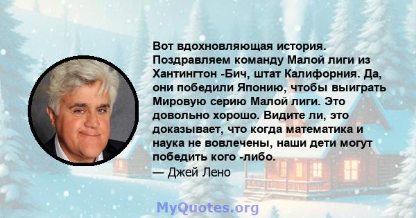 Вот вдохновляющая история. Поздравляем команду Малой лиги из Хантингтон -Бич, штат Калифорния. Да, они победили Японию, чтобы выиграть Мировую серию Малой лиги. Это довольно хорошо. Видите ли, это доказывает, что когда