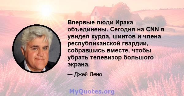 Впервые люди Ирака объединены. Сегодня на CNN я увидел курда, шиитов и члена республиканской гвардии, собравшись вместе, чтобы убрать телевизор большого экрана.