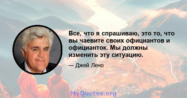 Все, что я спрашиваю, это то, что вы чаевите своих официантов и официанток. Мы должны изменить эту ситуацию.