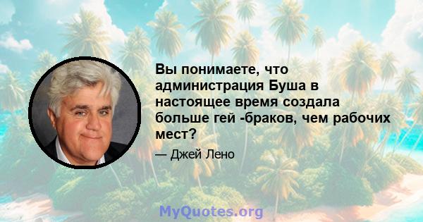 Вы понимаете, что администрация Буша в настоящее время создала больше гей -браков, чем рабочих мест?