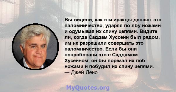 Вы видели, как эти иракцы делают это паломничество, ударяя по лбу ножами и одумывая их спину цепями. Видите ли, когда Саддам Хуссейн был рядом, им не разрешили совершать это паломничество. Если бы они попробовали это с