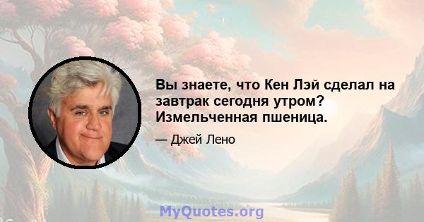 Вы знаете, что Кен Лэй сделал на завтрак сегодня утром? Измельченная пшеница.