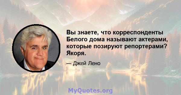 Вы знаете, что корреспонденты Белого дома называют актерами, которые позируют репортерами? Якоря.