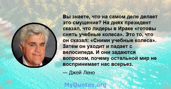 Вы знаете, что на самом деле делает это смущение? На днях президент сказал, что лидеры в Ираке «готовы снять учебные колеса». Это то, что он сказал: «Сними учебные колеса». Затем он уходит и падает с велосипеда. И они