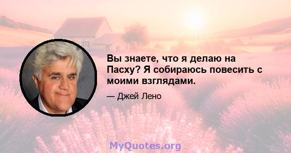 Вы знаете, что я делаю на Пасху? Я собираюсь повесить с моими взглядами.