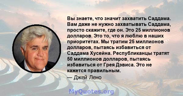 Вы знаете, что значит захватить Саддама. Вам даже не нужно захватывать Саддама, просто скажите, где он. Это 25 миллионов долларов. Это то, что я люблю в наших приоритетах. Мы тратим 25 миллионов долларов, пытаясь