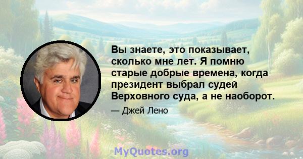 Вы знаете, это показывает, сколько мне лет. Я помню старые добрые времена, когда президент выбрал судей Верховного суда, а не наоборот.