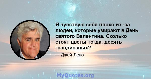 Я чувствую себя плохо из -за людей, которые умирают в День святого Валентина. Сколько стоят цветы тогда, десять грандиозных?