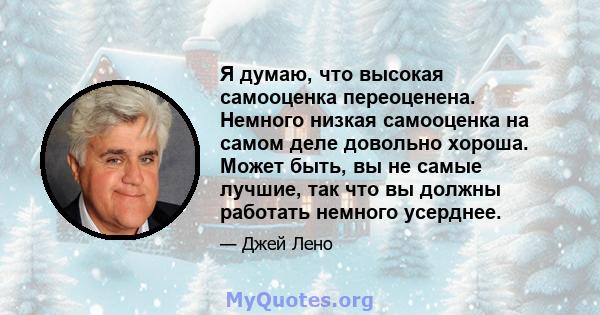 Я думаю, что высокая самооценка переоценена. Немного низкая самооценка на самом деле довольно хороша. Может быть, вы не самые лучшие, так что вы должны работать немного усерднее.