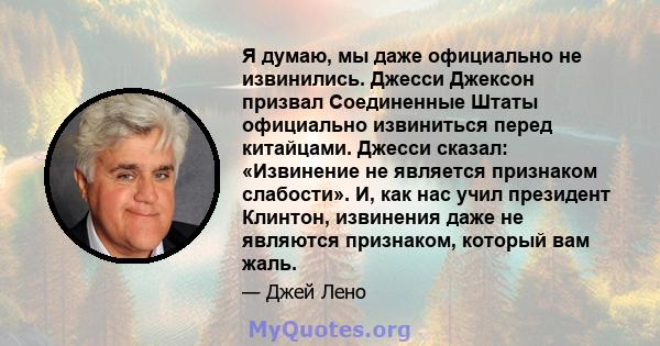 Я думаю, мы даже официально не извинились. Джесси Джексон призвал Соединенные Штаты официально извиниться перед китайцами. Джесси сказал: «Извинение не является признаком слабости». И, как нас учил президент Клинтон,