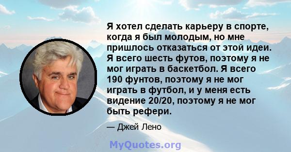 Я хотел сделать карьеру в спорте, когда я был молодым, но мне пришлось отказаться от этой идеи. Я всего шесть футов, поэтому я не мог играть в баскетбол. Я всего 190 фунтов, поэтому я не мог играть в футбол, и у меня