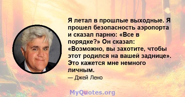 Я летал в прошлые выходные. Я прошел безопасность аэропорта и сказал парню: «Все в порядке?» Он сказал: «Возможно, вы захотите, чтобы этот родился на вашей заднице». Это кажется мне немного личным.