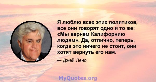 Я люблю всех этих политиков, все они говорят одно и то же: «Мы вернем Калифорнию людям». Да, отлично, теперь, когда это ничего не стоит, они хотят вернуть его нам.