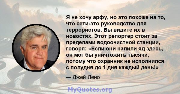 Я не хочу арфу, но это похоже на то, что сети-это руководство для террористов. Вы видите их в новостях. Этот репортер стоит за пределами водоочистной станции, говоря: «Если они налили яд здесь, он мог бы уничтожить