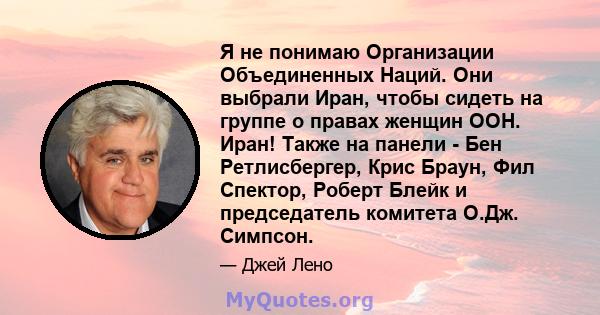 Я не понимаю Организации Объединенных Наций. Они выбрали Иран, чтобы сидеть на группе о правах женщин ООН. Иран! Также на панели - Бен Ретлисбергер, Крис Браун, Фил Спектор, Роберт Блейк и председатель комитета О.Дж.