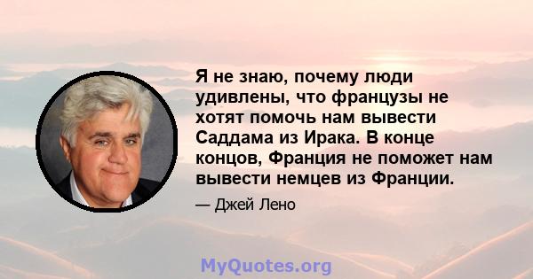 Я не знаю, почему люди удивлены, что французы не хотят помочь нам вывести Саддама из Ирака. В конце концов, Франция не поможет нам вывести немцев из Франции.