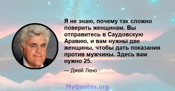 Я не знаю, почему так сложно поверить женщинам. Вы отправитесь в Саудовскую Аравию, и вам нужны две женщины, чтобы дать показания против мужчины. Здесь вам нужно 25.