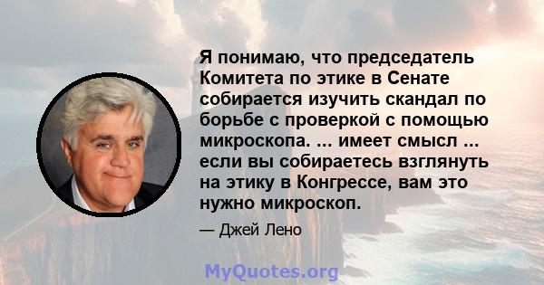 Я понимаю, что председатель Комитета по этике в Сенате собирается изучить скандал по борьбе с проверкой с помощью микроскопа. ... имеет смысл ... если вы собираетесь взглянуть на этику в Конгрессе, вам это нужно