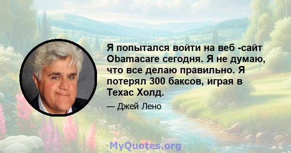 Я попытался войти на веб -сайт Obamacare сегодня. Я не думаю, что все делаю правильно. Я потерял 300 баксов, играя в Техас Холд.