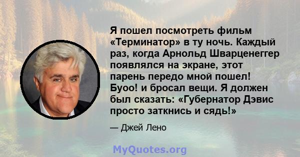 Я пошел посмотреть фильм «Терминатор» в ту ночь. Каждый раз, когда Арнольд Шварценеггер появлялся на экране, этот парень передо мной пошел! Буоо! и бросал вещи. Я должен был сказать: «Губернатор Дэвис просто заткнись и