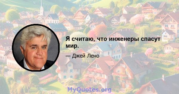 Я считаю, что инженеры спасут мир.