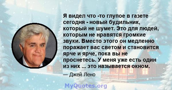 Я видел что -то глупое в газете сегодня - новый будильник, который не шумет. Это для людей, которым не нравятся громкие звуки. Вместо этого он медленно поражает вас светом и становится ярче и ярче, пока вы не