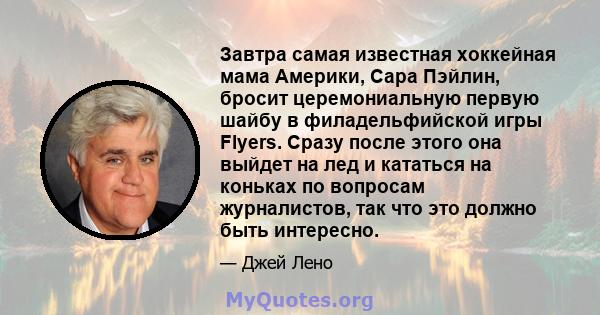 Завтра самая известная хоккейная мама Америки, Сара Пэйлин, бросит церемониальную первую шайбу в филадельфийской игры Flyers. Сразу после этого она выйдет на лед и кататься на коньках по вопросам журналистов, так что