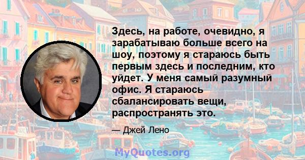 Здесь, на работе, очевидно, я зарабатываю больше всего на шоу, поэтому я стараюсь быть первым здесь и последним, кто уйдет. У меня самый разумный офис. Я стараюсь сбалансировать вещи, распространять это.